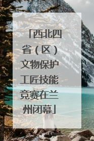 西北四省（区）文物保护工匠技能竞赛在兰州闭幕