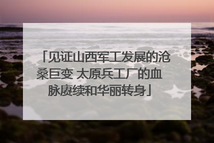 见证山西军工发展的沧桑巨变 太原兵工厂的血脉赓续和华丽转身