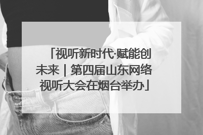 视听新时代·赋能创未来｜第四届山东网络视听大会在烟台举办