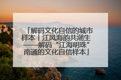 解码文化自信的城市样本丨江风海韵共潮生——解码“江海明珠”南通的文化自信样本