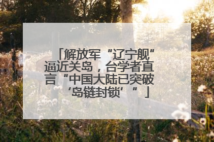 解放军“辽宁舰”逼近关岛，台学者直言“中国大陆已突破‘岛链封锁’”
