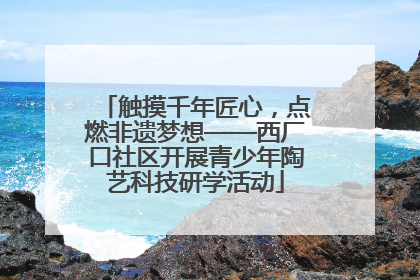 触摸千年匠心，点燃非遗梦想——西厂口社区开展青少年陶艺科技研学活动