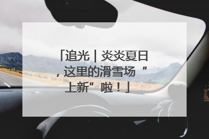 追光｜炎炎夏日，这里的滑雪场“上新”啦！
