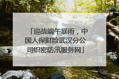 迎战端午暴雨，中国人保财险武汉分公司织密防汛服务网