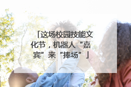 这场校园技能文化节，机器人“嘉宾”来“捧场”