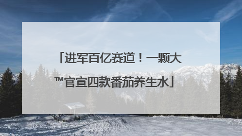 进军百亿赛道！一颗大™官宣四款番茄养生水