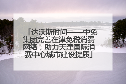 达沃斯时间——中免集团完善在津免税消费网络，助力天津国际消费中心城市建设提质