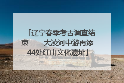 辽宁春季考古调查结束——大凌河中游再添44处红山文化遗址