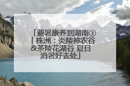 避暑康养到湖南③丨株洲：炎陵神农谷&茶陵花湖谷 夏日消暑好去处