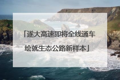 遂大高速即将全线通车 绘就生态公路新样本