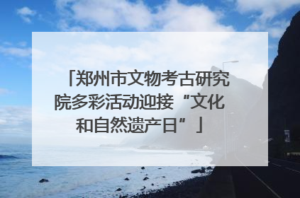 郑州市文物考古研究院多彩活动迎接“文化和自然遗产日”