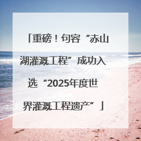 重磅！句容“赤山湖灌溉工程”成功入选“2025年度世界灌溉工程遗产”