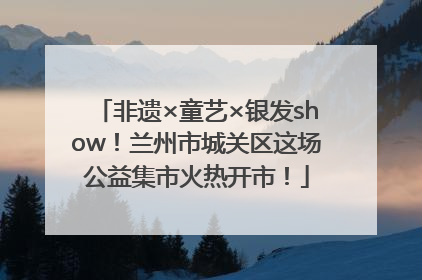 非遗×童艺×银发show！兰州市城关区这场公益集市火热开市！