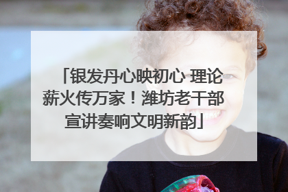 银发丹心映初心 理论薪火传万家！潍坊老干部宣讲奏响文明新韵