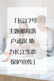 长江7号主题邮局落户武汉 助力长江生态保护宣传