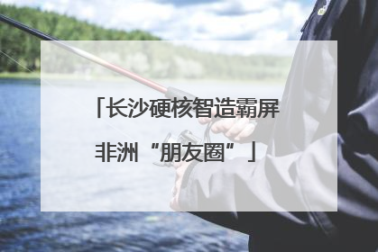 长沙硬核智造霸屏非洲“朋友圈”