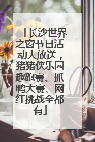 长沙世界之窗节日活动大放送，猪猪侠乐园趣跑赛、抓鸭大赛、网红挑战全都有