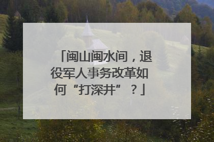 闽山闽水间，退役军人事务改革如何“打深井”？