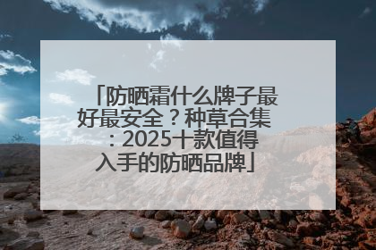 防晒霜什么牌子最好最安全？种草合集：2025十款值得入手的防晒品牌
