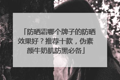 防晒霜哪个牌子的防晒效果好？推荐十款，伪素颜牛奶肌防黑必备