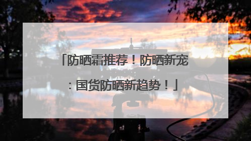 防晒霜推荐！防晒新宠：国货防晒新趋势！