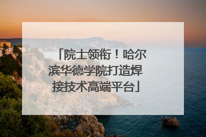 院士领衔！哈尔滨华德学院打造焊接技术高端平台