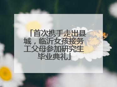 首次携手走出县城，临沂女孩接务工父母参加研究生毕业典礼