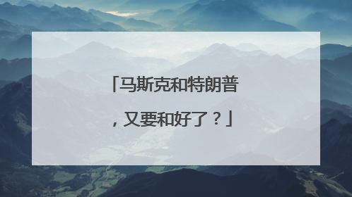 马斯克和特朗普，又要和好了？
