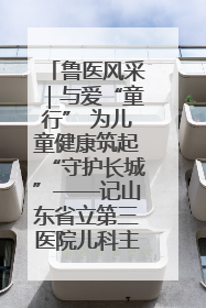鲁医风采｜与爱“童行” 为儿童健康筑起“守护长城”——记山东省立第三医院儿科主任、主任医师马燕