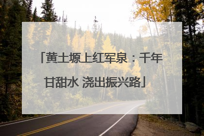 黄土塬上红军泉：千年甘甜水 浇出振兴路