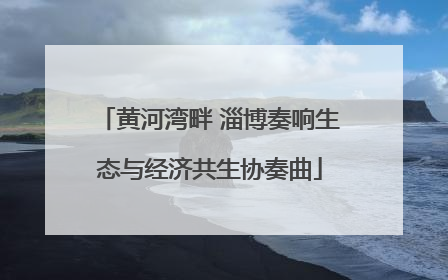 黄河湾畔 淄博奏响生态与经济共生协奏曲