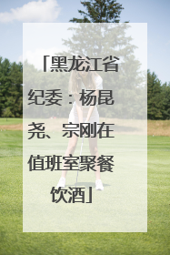 黑龙江省纪委：杨昆尧、宗刚在值班室聚餐饮酒