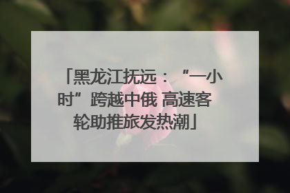 黑龙江抚远：“一小时”跨越中俄 高速客轮助推旅发热潮