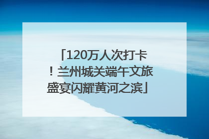 120万人次打卡！兰州城关端午文旅盛宴闪耀黄河之滨
