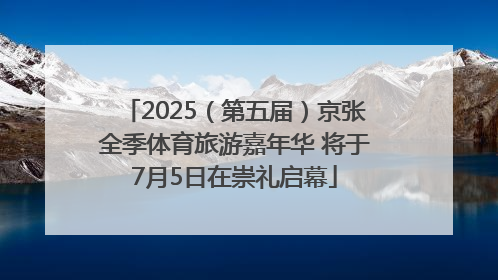 2025（第五届）京张全季体育旅游嘉年华 将于7月5日在崇礼启幕
