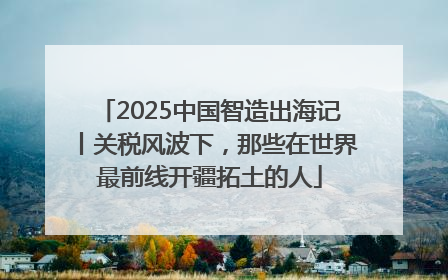 2025中国智造出海记丨关税风波下，那些在世界最前线开疆拓土的人