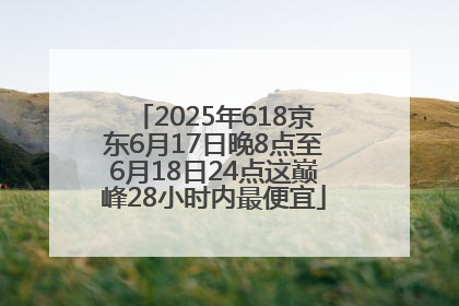 2025年618京东6月17日晚8点至6月18日24点这巅峰28小时内最便宜