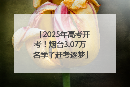 2025年高考开考！烟台3.07万名学子赶考逐梦