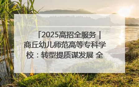 2025高招全服务｜商丘幼儿师范高等专科学校：转型提质谋发展 全力推进高水平综合性应用型高等专科学校建设