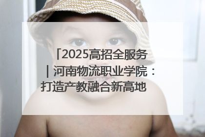 2025高招全服务｜河南物流职业学院：打造产教融合新高地 推动高质量快速发展