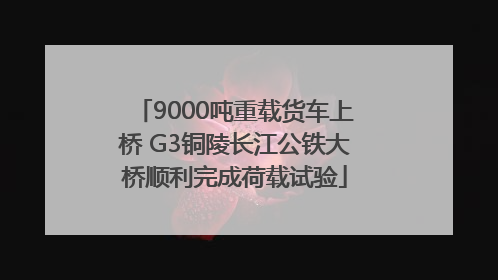 9000吨重载货车上桥 G3铜陵长江公铁大桥顺利完成荷载试验