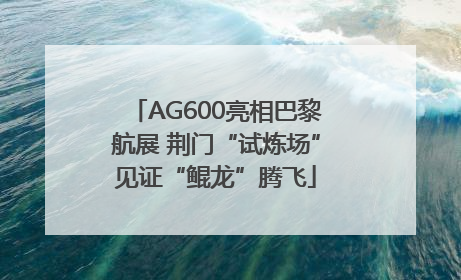 AG600亮相巴黎航展 荆门“试炼场”见证“鲲龙”腾飞